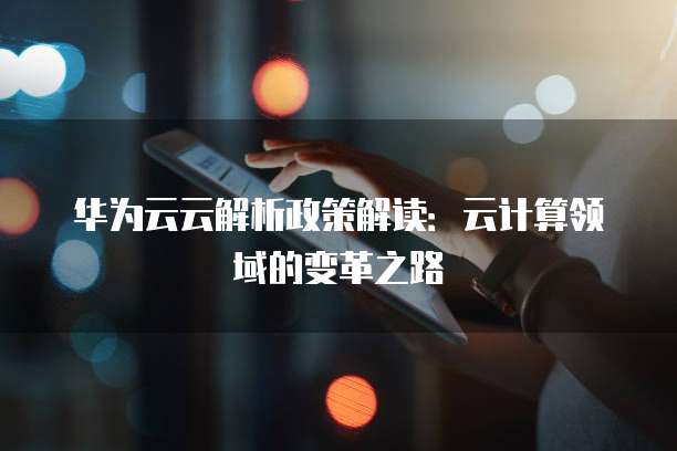 华为云云解析政策解读:云计算领域的变革之路