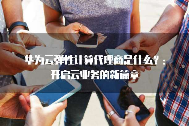 华为云弹性计算代理商是什么?:开启云业务的新篇章
