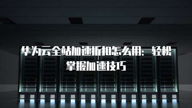 华为云全站加速折扣怎么用:轻松掌握加速技巧