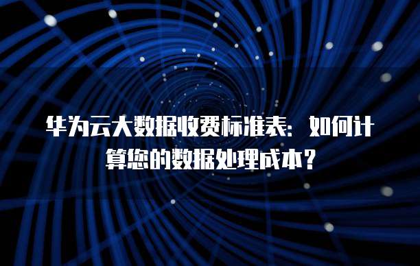 华为云大数据收费标准表:如何计算您的数据处理成本?