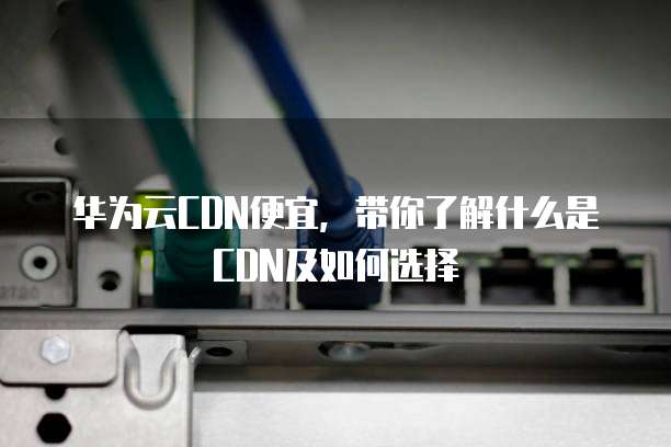 华为云CDN便宜,带你了解什么是CDN及如何选择