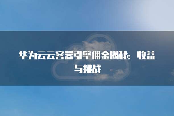 华为云云容器引擎佣金揭秘：收益与挑战