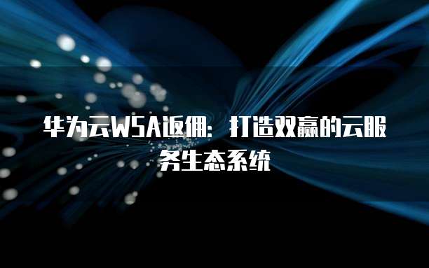 华为云WSA返佣:打造双赢的云服务生态系统