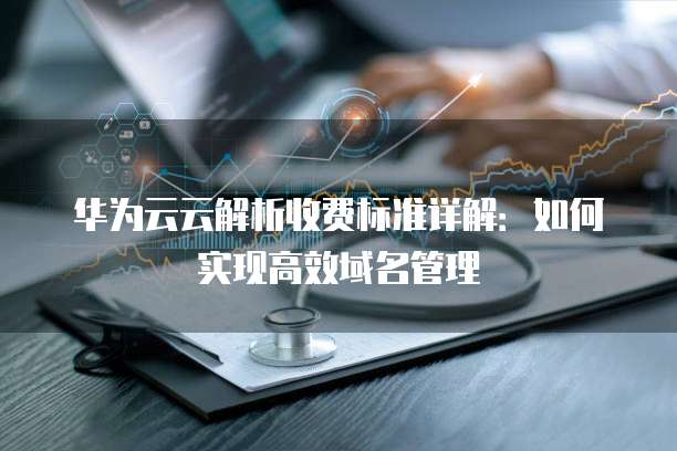 华为云云解析收费标准详解:如何实现高效域名管理