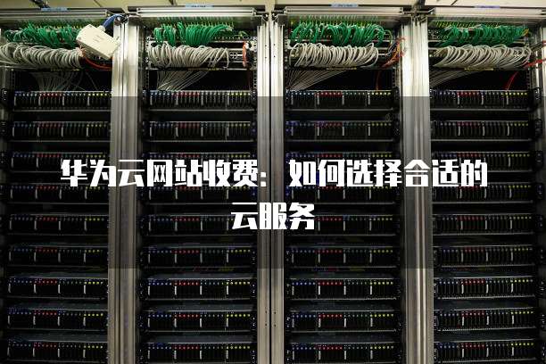 华为云网站收费:如何选择合适的云服务