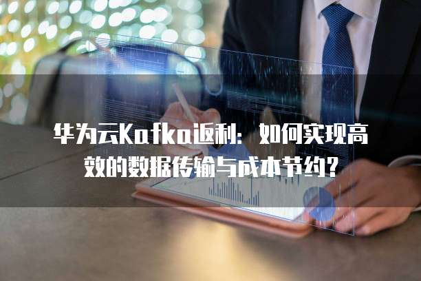华为云Kafka返利:如何实现高效的数据传输与成本节约?