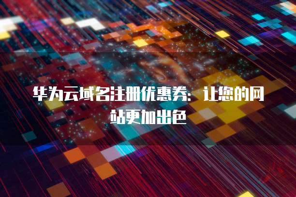 华为云域名注册优惠券:让您的网站更加出色