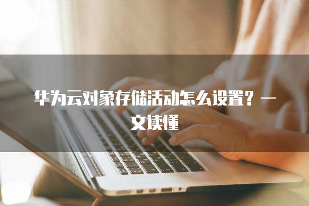 华为云对象存储活动怎么设置?一文读懂