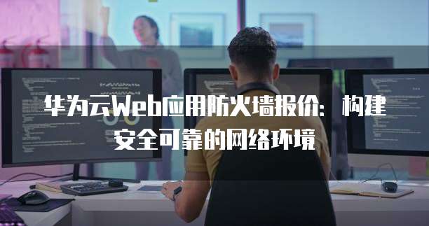 华为云Web应用防火墙报价:构建安全可靠的网络环境