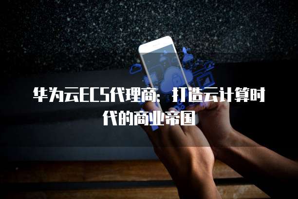 华为云ECS代理商:打造云计算时代的商业帝国
