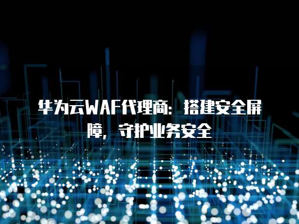 华为云WAF代理商:搭建安全屏障,守护业务安全