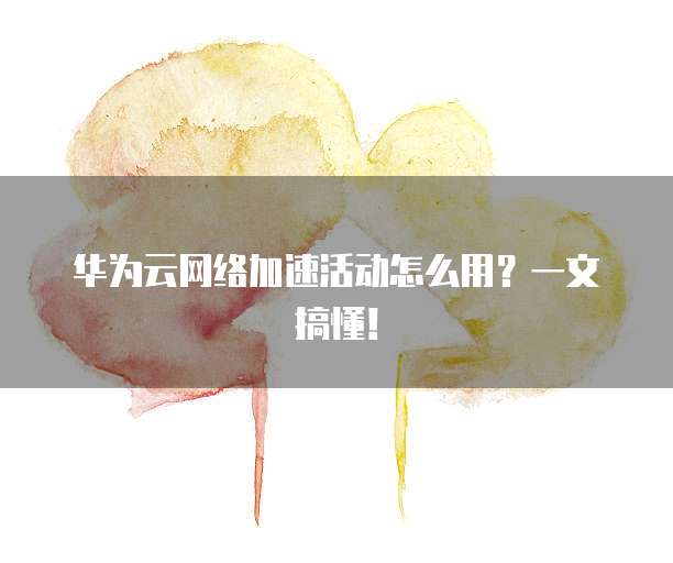华为云网络加速活动怎么用?一文搞懂!