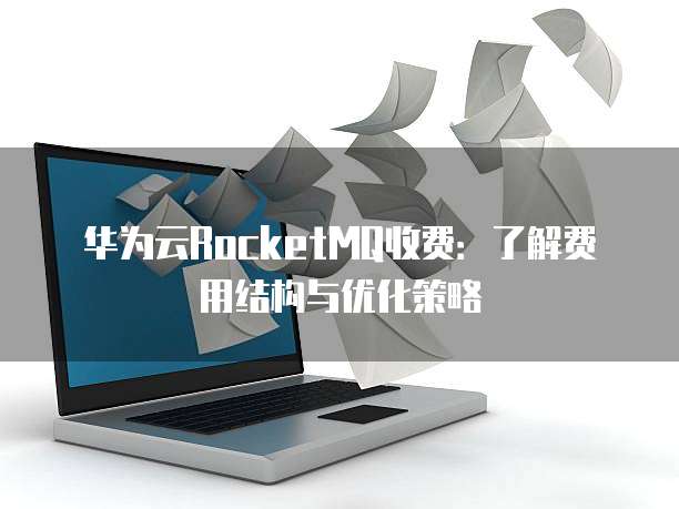 华为云RocketMQ收费:了解费用结构与优化策略