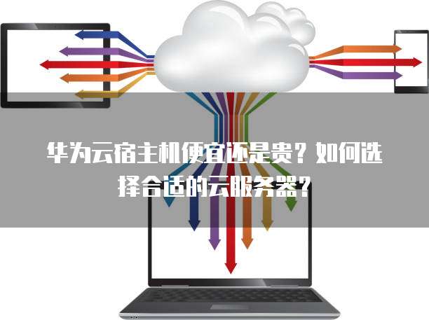 华为云宿主机便宜还是贵?如何选择合适的云服务器?