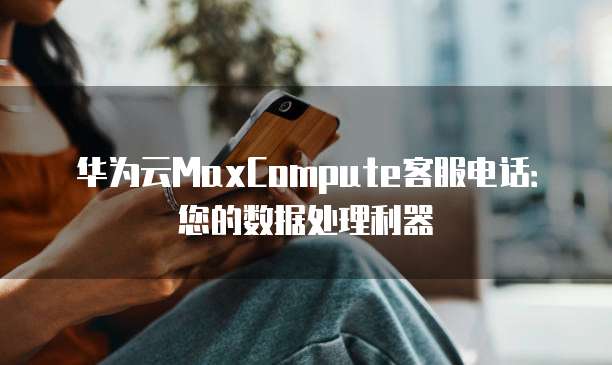 华为云MaxCompute客服电话:您的数据处理利器