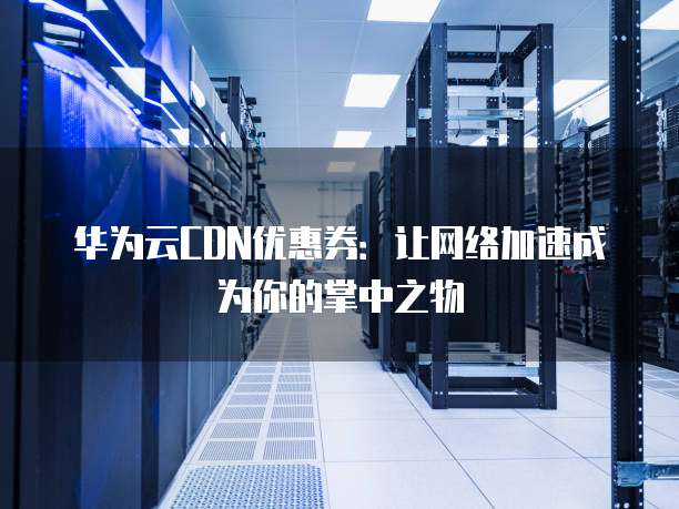 华为云CDN优惠券:让网络加速成为你的掌中之物