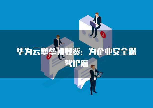 华为云堡垒机收费:为企业安全保驾护航