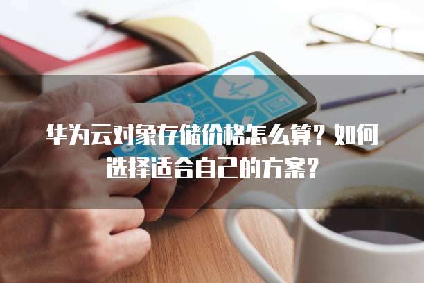 华为云对象存储价格怎么算？如何选择适合自己的方案？