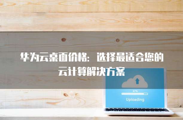 华为云桌面价格:选择最适合您的云计算解决方案