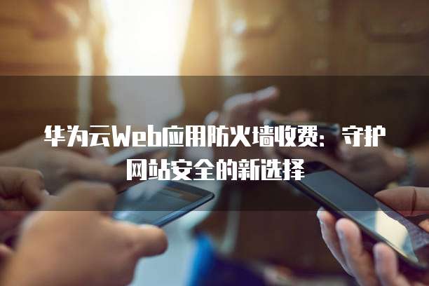 华为云Web应用防火墙收费:守护网站安全的新选择