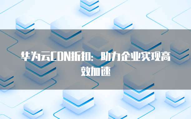 华为云CDN折扣:助力企业实现高效加速