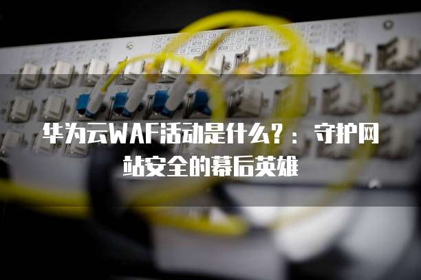 华为云WAF活动是什么?:守护网站安全的幕后英雄