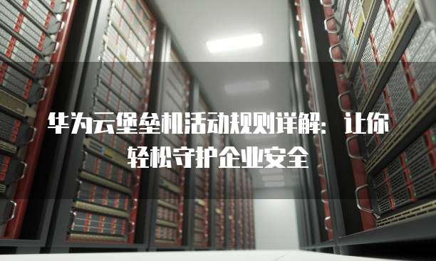 华为云堡垒机活动规则详解：让你轻松守护企业安全