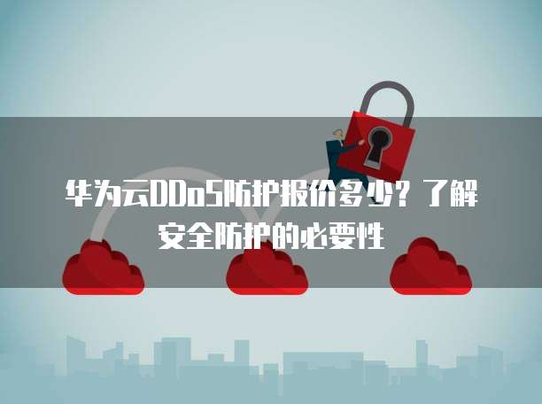 华为云DDoS防护报价多少？了解安全防护的必要性