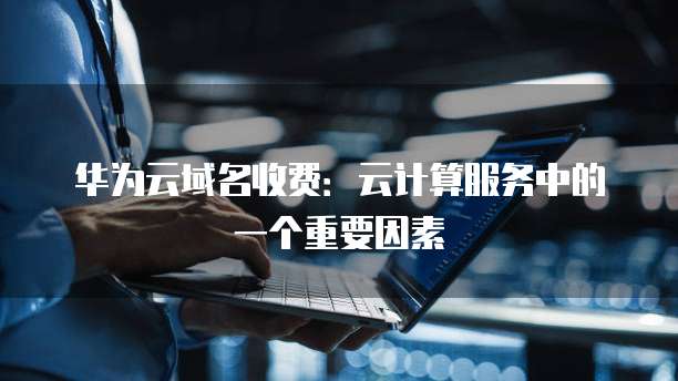 华为云域名收费:云计算服务中的一个重要因素