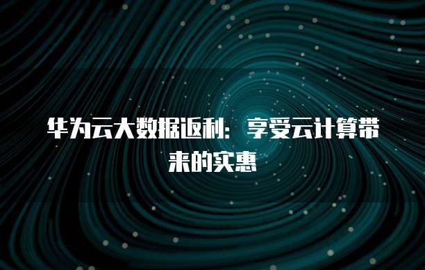 华为云大数据返利:享受云计算带来的实惠