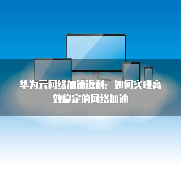 华为云网络加速返利:如何实现高效稳定的网络加速