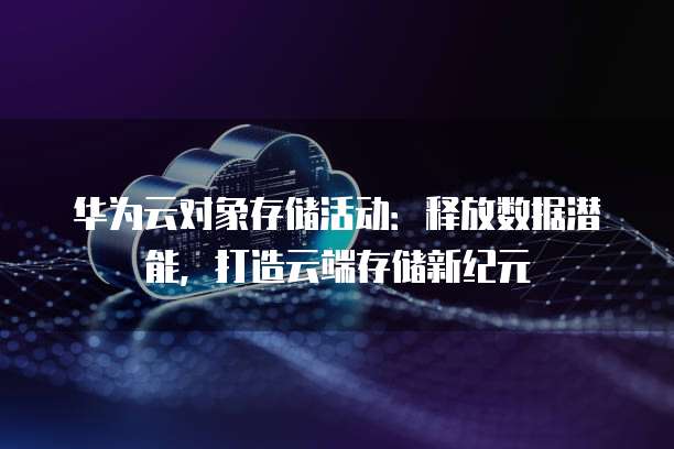 华为云对象存储活动:释放数据潜能,打造云端存储新纪元