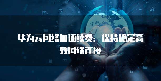 华为云网络加速续费:保持稳定高效网络连接