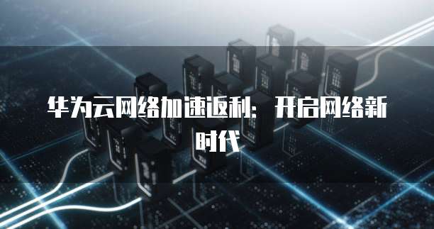 华为云网络加速返利:开启网络新时代