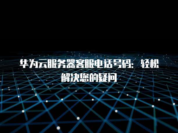 华为云服务器客服电话号码:轻松解决您的疑问