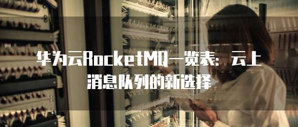 华为云RocketMQ一览表:云上消息队列的新选择