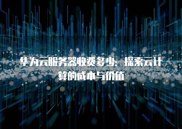 华为云服务器收费多少：探索云计算的成本与价值