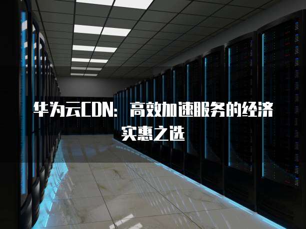 华为云CDN:高效加速服务的经济实惠之选