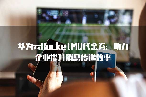 华为云RocketMQ代金券:助力企业提升消息传递效率