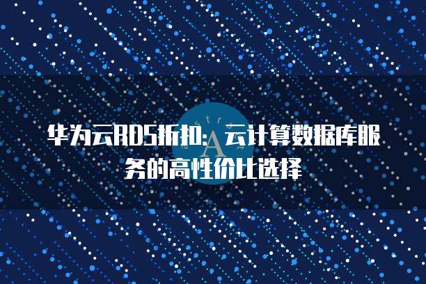 华为云RDS折扣:云计算数据库服务的高性价比选择