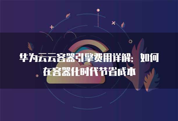 华为云云容器引擎费用详解:如何在容器化时代节省成本