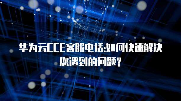 华为云CCE客服电话:如何快速解决您遇到的问题?