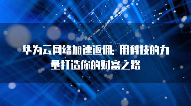 华为云网络加速返佣: 用科技的力量打造你的财富之路