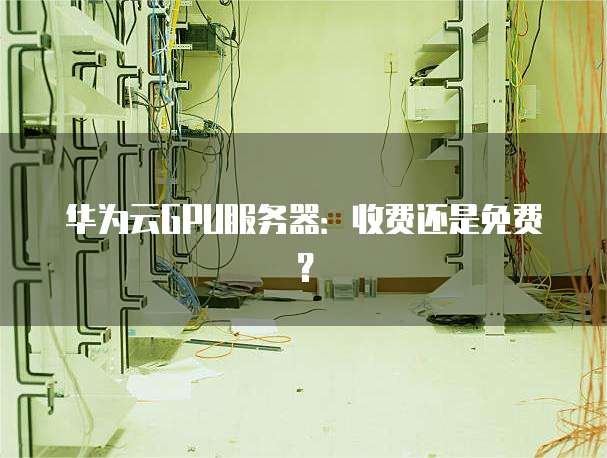 华为云GPU服务器:收费还是免费?
