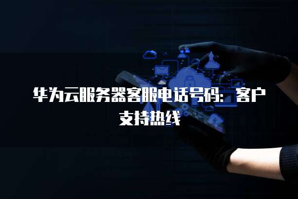 华为云服务器客服电话号码:客户支持热线