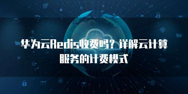 华为云Redis收费吗？详解云计算服务的计费模式