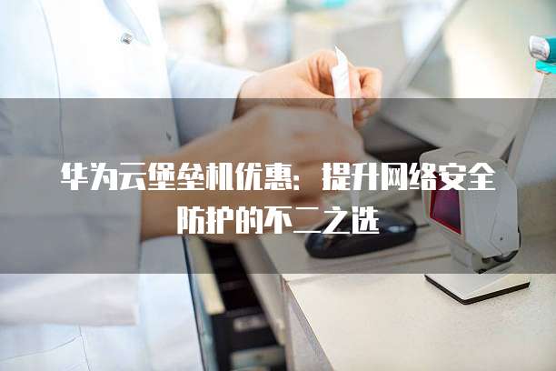 华为云堡垒机优惠:提升网络安全防护的不二之选
