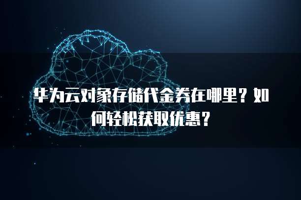华为云对象存储代金券在哪里？如何轻松获取优惠？