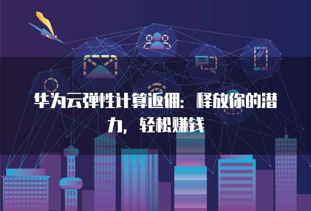 华为云弹性计算返佣:释放你的潜力,轻松赚钱