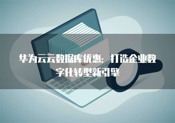 华为云云数据库优惠:打造企业数字化转型新引擎